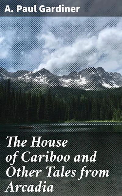 The House of Cariboo and Other Tales from Arcadia: Journeys Through Arcadia: Tales of Love, Loss, and Human Experience