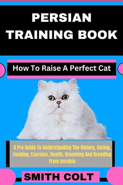 PERSIAN TRAINING BOOK How To Raise A Perfect Cat: A Pro Guide To Understanding The History, Caring, Feeding, Exercise, Health, Grooming And Breeding From scratch