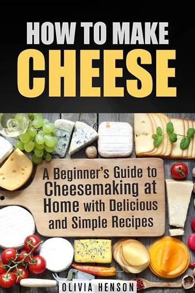 How to Make Cheese: A Beginner’s Guide to Cheesemaking at Home with Delicious and Simple Recipes: Cheesemaking