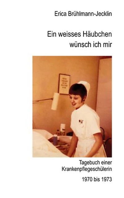 Ein weisses Häubchen wünsch ich mir: Tagebuch einer Schwesternschülerin 1970 bis 1973