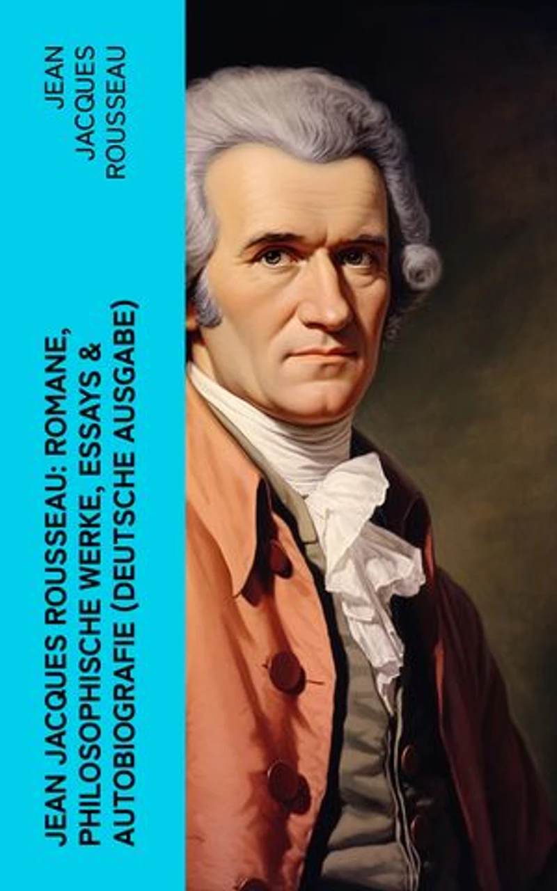 Jean Jacques Rousseau: Romane, Philosophische Werke, Essays & Autobiografie (Deutsche Ausgabe): Der Gesellschaftsvertrag, Julie oder Die neue Heloise, Emile oder über die Erziehung…