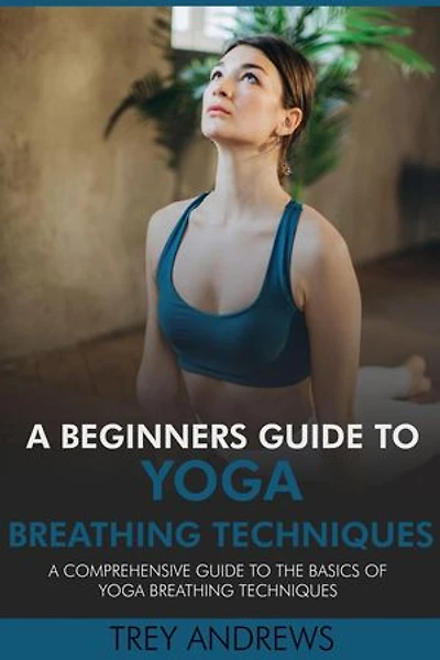A Beginners Guide to Yoga Breathing Techniques: Comprehensive Guide to Yoga Breathing Techniques
