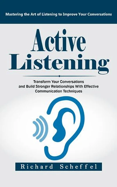 Active Listening: Mastering the Art of Listening to Improve Your Conversations (Transform Your Conversations and Build Stronger Relationships With Effective Communication Techniques)