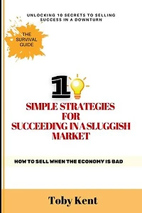 10 Simple Strategies for Succeeding in a Sluggish Market: How to Sell When the Economy is Bad