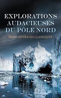 Explorations Audacieuses du Pôle Nord : Trois Ouvrages Classiques: Vers le pôle, Sans dessus dessous, Les français au pôle Nord, etc.