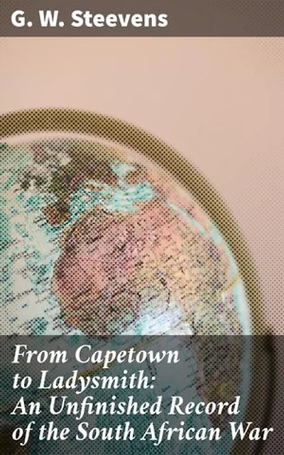 From Capetown to Ladysmith: An Unfinished Record of the South African War: A Journalistic Journey Through the South African Conflict