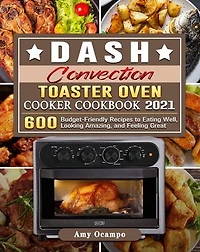 DASH Convection Toaster Oven Cooker Cookbook 2021:600 Budget-Friendly Recipes to Eating Well, Looking Amazing, and Feeling Great