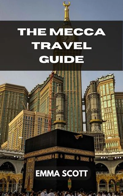THE MECCA TRAVEL GUIDE: A Comprehensive Guide to Seeing Beautiful Sights, Doing Interesting Activities, Staying in Lovely Hotels, Eating Delectable Cuisines, and Having Fun While Traveling
