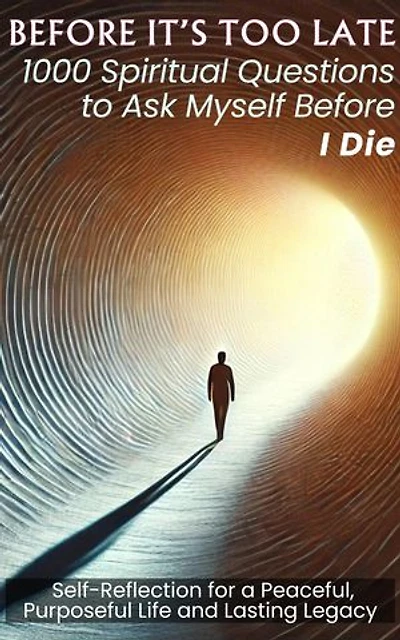 BEFORE IT'S TOO LATE 1000 Spiritual Questions to Ask Myself Before I Die: Self-Reflection for a Peaceful, Purposeful Life and Lasting Legacy