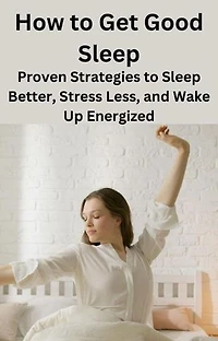 How to Get Good Sleep: Proven Strategies to Sleep Better, Stress Less, and Wake Up Energized
