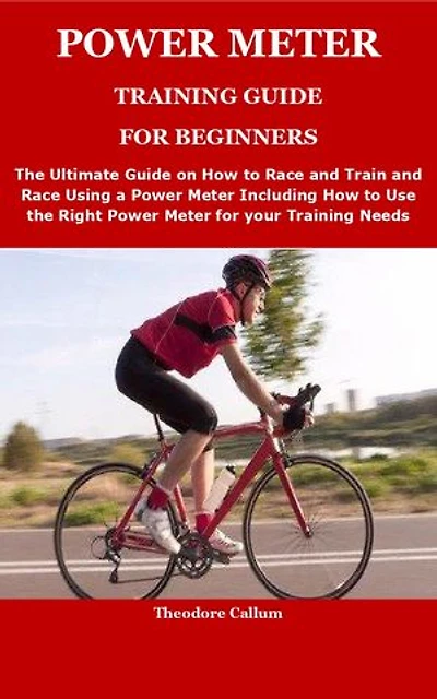 POWER METER TRAINING GUIDE FOR BEGINNERS: The Ultimate Guide on How to Race and Train and Race Using a Power Meter Including How to Use the Right Power Meter for your Training Needs