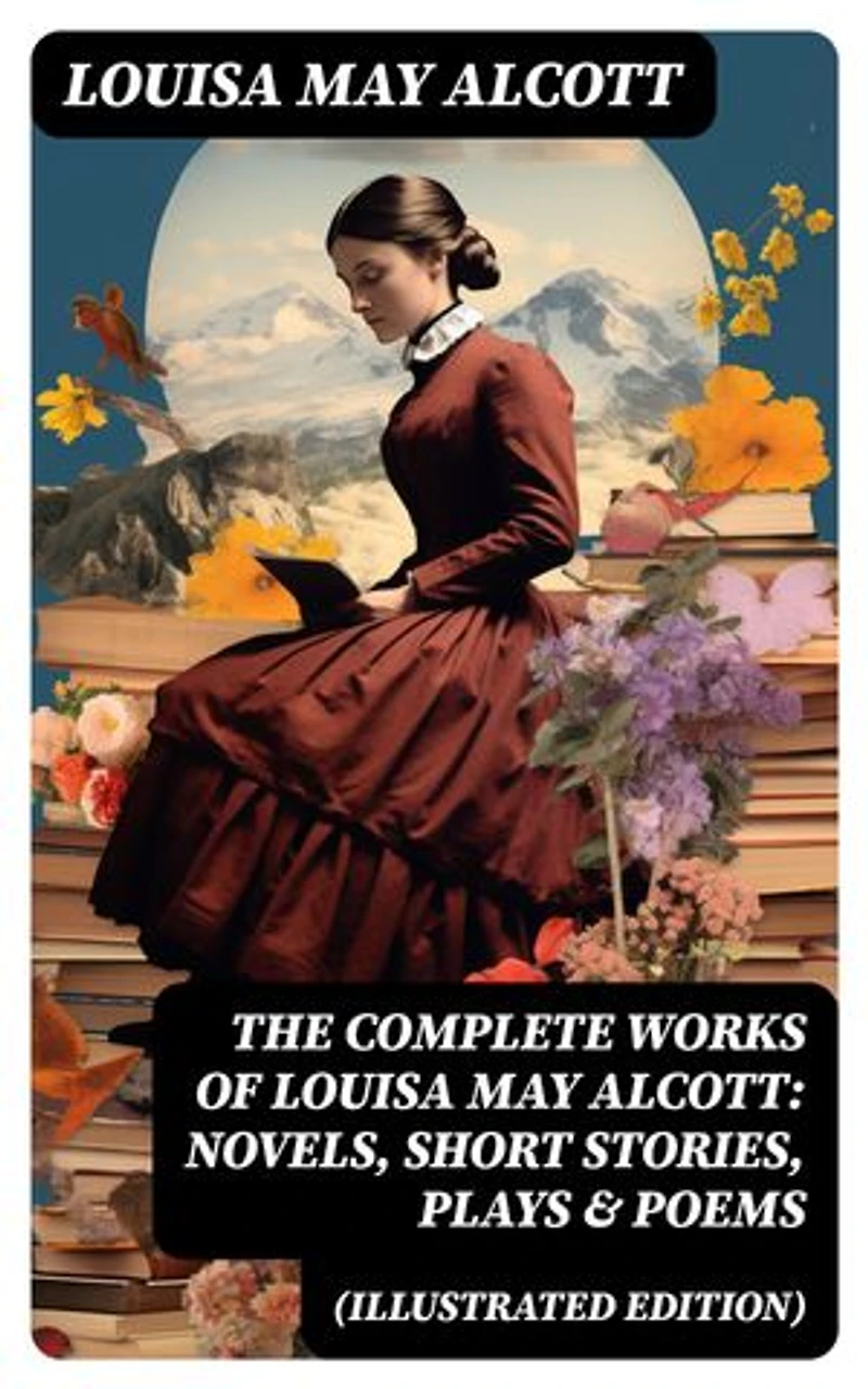 The Complete Works of Louisa May Alcott: Novels, Short Stories, Plays & Poems (Illustrated Edition): Little Women, A Modern Mephistopheles, Eight Cousins, Rose in Bloom