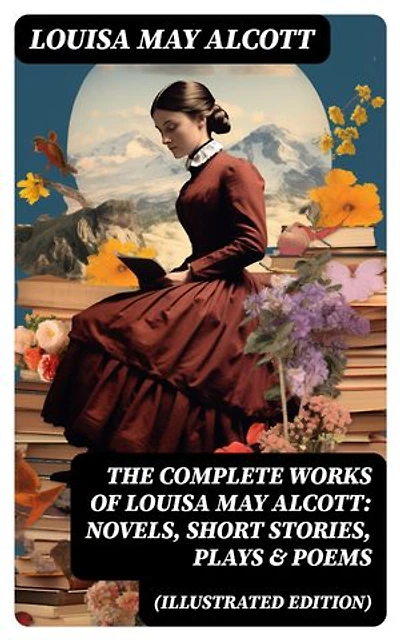 The Complete Works of Louisa May Alcott: Novels, Short Stories, Plays & Poems (Illustrated Edition): Little Women, A Modern Mephistopheles, Eight Cousins, Rose in Bloom