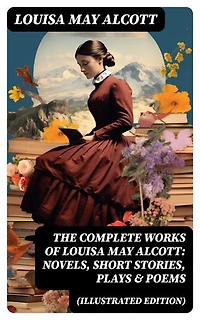 The Complete Works of Louisa May Alcott: Novels, Short Stories, Plays & Poems (Illustrated Edition): Little Women, A Modern Mephistopheles, Eight Cousins, Rose in Bloom