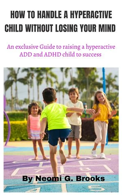 HOW TO HANDLE A HYPERACTIVE CHILD WITHOUT LOSING YOUR MIND: an exclusive Guide to raising a hyperactive ADD and ADHD child to success