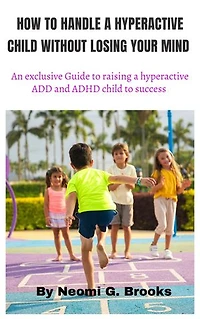 HOW TO HANDLE A HYPERACTIVE CHILD WITHOUT LOSING YOUR MIND: an exclusive Guide to raising a hyperactive ADD and ADHD child to success