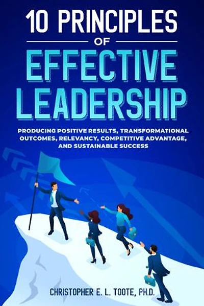 10 PRINCIPLES OF EFFECTIVE LEADERSHIP: PRODUCING POSITIVE RESULTS, TRANSFORMATIONAL OUTCOMES, RELEVANCY, COMPETITIVE ADVANTAGE