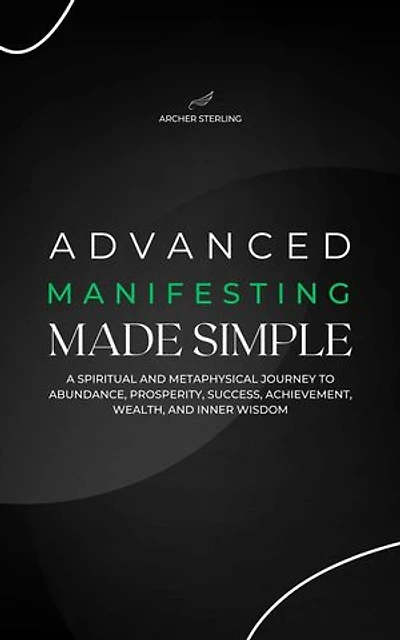 Advanced Manifesting Made Simple: A Spiritual and Metaphysical Journey to Abundance, Prosperity, Success, Achievement, Wealth, and Inner Wisdom