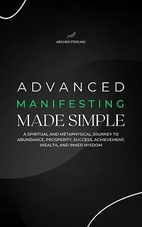 Advanced Manifesting Made Simple: A Spiritual and Metaphysical Journey to Abundance, Prosperity, Success, Achievement, Wealth, and Inner Wisdom