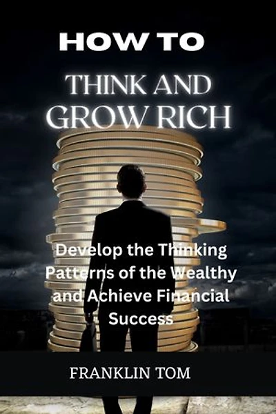 HOW TO THINK AND GROW RICH: Develop the Thinking Patterns of the Wealthy and Achieve Financial Success