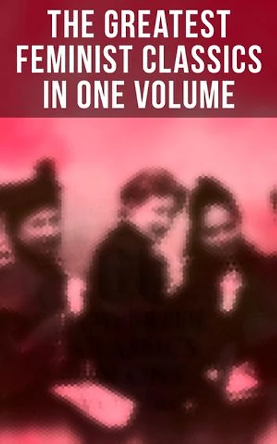 The Greatest Feminist Classics in One Volume: Including 100+ Biographies & Memoirs of the Most Influential Women in History