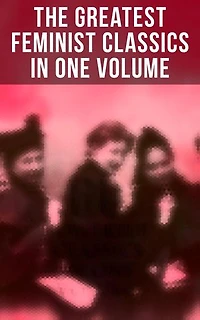 The Greatest Feminist Classics in One Volume: Including 100+ Biographies & Memoirs of the Most Influential Women in History