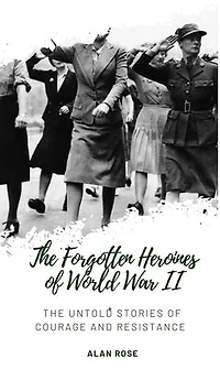 The Forgotten Heroines of World War II: The Untold Stories of Courage and Resistance