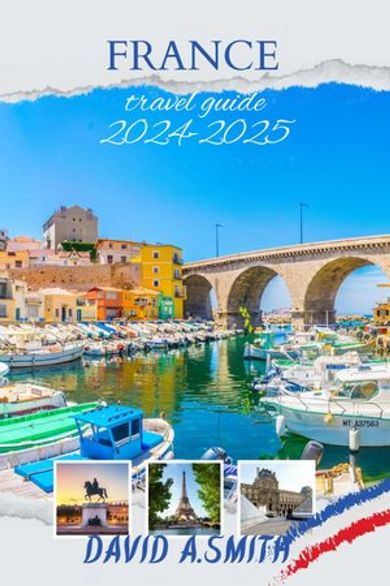 France travel guide 2024-2025: Unlocking the Secrets of La Belle France: Your Ultimate Companion to Exquisite Adventures and Cultural Wonders