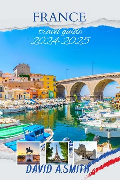 France travel guide 2024-2025: Unlocking the Secrets of La Belle France: Your Ultimate Companion to Exquisite Adventures and Cultural Wonders