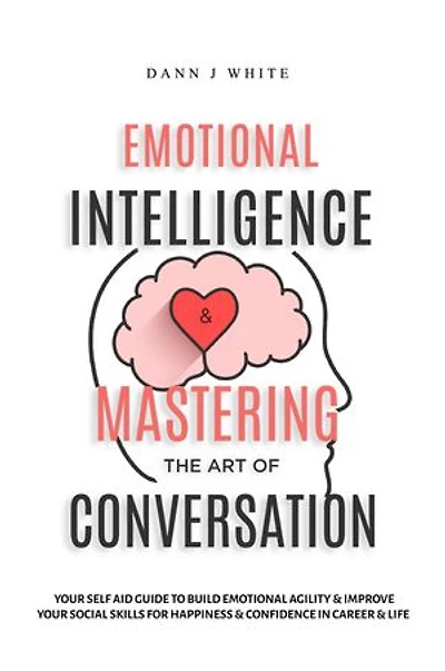 Emotional Intelligence and Mastering the Art of Conversation: Your Self Aid Guide to Build Emotional Agility and Improve Your Social Skills For Happiness and Confidence in Career and Life