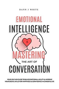 Emotional Intelligence and Mastering the Art of Conversation: Your Self Aid Guide to Build Emotional Agility and Improve Your Social Skills For Happiness and Confidence in Career and Life