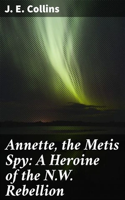 Annette, the Metis Spy: A Heroine of the N.W. Rebellion: A Brave Metis Woman's Tale of Espionage and Heroism