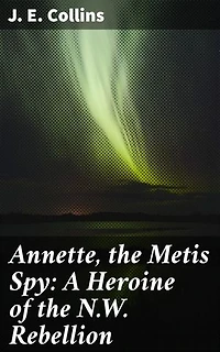 Annette, the Metis Spy: A Heroine of the N.W. Rebellion: A Brave Metis Woman's Tale of Espionage and Heroism