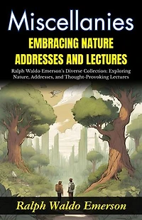 Miscellanies Embracing Nature, Addresses and Lectures : Ralph Waldo Emerson's Diverse Collection: Exploring Nature, Addresses, and Thought-Provoking Lectures.