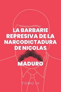 La Barbarie Represiva de la Narcodictadura de Nicolás Maduro: Tomo IV