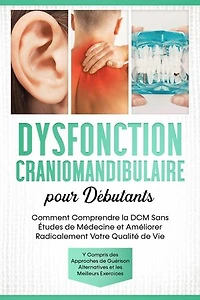 Dysfonction Craniomandibulaire pour Débutants : Comment Comprendre la DCM Sans Études de Médecine et Améliorer Radicalement Votre Qualité de Vie – Y Compris des Approches de Guérison Alternatives et les Meilleurs Exercices