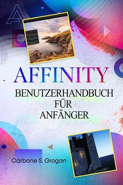 AFFINITY Benutzerhandbuch für Anfänger: Einfache Anleitungen für Grafikdesign, Bildbearbeitung, Layout-Erstellung und praxisnahe Projekte