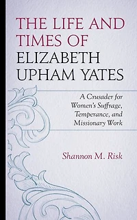 The Life and Times of Elizabeth Upham Yates: A Crusader for Women's Suffrage, Temperance, Missionary Work