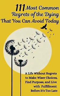 111 Most Common Regrets of the Dying That You Can Avoid Today: Mastering Effective Questions to Unlock Potential, Enhance Performance, and Empower Teams in the Modern Workplace