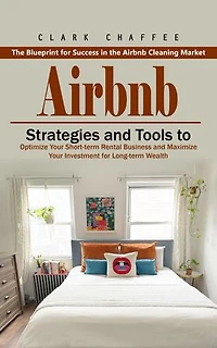 Airbnb: The Blueprint for Success in the Airbnb Cleaning Market (Strategies and Tools to Optimize Your Short-term Rental Business and Maximize Your Investment for Long-term Wealth)
