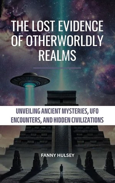 The Lost Evidence of Otherworldly Realms: Unveiling Ancient Mysteries, UFO Encounters, and Hidden Civilizations