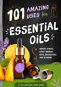 101 Amazing Uses for Essential Oils: Reduce Stress, Boost Memory, Repel Mosquitoes and 98 More!