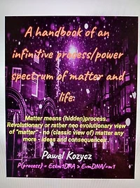 A handbook of an infinitive process/power spectrum of matter and life.: Matter means (hidden)process. Revolutionary or rather neo evolutionary view of “matter” - no (classic view of) matter any more - ideas and consequences .