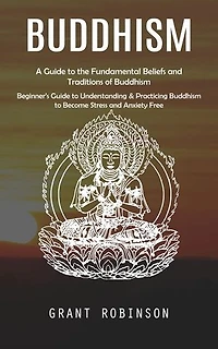 Buddhism: A Guide to the Fundamental Beliefs and Traditions of Buddhism (Beginner's Guide to Understanding & Practicing Buddhism to Become Stress and Anxiety Free)