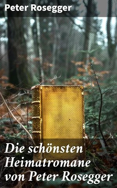 Die schönsten Heimatromane von Peter Rosegger: Bereicherte Ausgabe. Jakob der Letzte + Die Schriften des Waldschulmeisters + Heidepeters Gabriel + Der Gottsucher