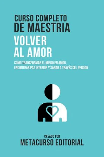 Curso Completo De Maestria Volver Al Amor: Como Transformar El Miedo En Amor, Encontrar Paz Interior Y Sanar A Traves Del Perdon