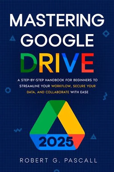 Mastering Google Drive: A Step-by-Step Handbook for Beginners to Streamline Your Workflow, Secure Your Data, and Collaborate with Ease