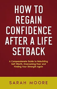 How to Regain Confidence After a Life Setback: A Compassionate Guide to Rebuilding Self-Worth, Overcoming Fear, and Finding Your Strength Again
