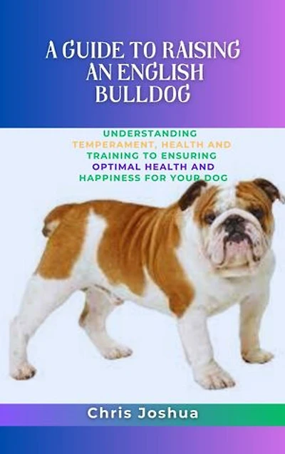 A GUIDE TO RAISING AN ENGLISH BULLDOG: Understanding Temperament, Health And Training To Ensuring Optimal Health And Happiness For Your Dog