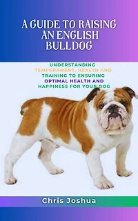 A GUIDE TO RAISING AN ENGLISH BULLDOG: Understanding Temperament, Health And Training To Ensuring Optimal Health And Happiness For Your Dog